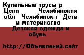 Купальные трусы р. 104 › Цена ­ 100 - Челябинская обл., Челябинск г. Дети и материнство » Детская одежда и обувь   